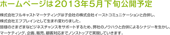 ホームページは2013年5月下旬公開予定 株式会社フルキャストマーケティングは子会社の株式会社イーストコミュニケーションと合併し、株式会社エフプレインとして生まれ変わりました。皆様のさまざまなビジネスチャンスをサポートするため、弊社のノウハウと合併によるシナジーを生かし、マーケティング、企画、販売、顧客対応までノンストップで実現していきます。